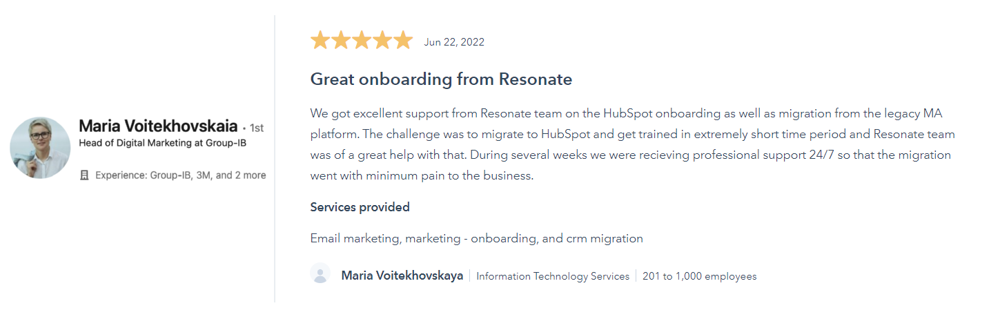We got excellent support from Resonate team on the HubSpot onboarding as well as migration from the legacy MA platform. The challenge was to migrate to HubSpot and get trained in extremely short time period and Resonate team was of a great help with that. During several weeks we were recieving professional support 24/7 so that the migration went with minimum pain to the business.